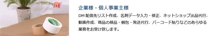 企業様・個人事業主様　DM配信先リスト作成、名刺データ入力・修正、ネットショップ出品代行、動画作成、商品の検品・梱包・発送代行、バーコード貼りなどのあらゆる業務をお受け致します。